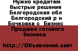 Нужно кредитам, быстрые решения - Белгородская обл., Белгородский р-н, Бочковка с. Бизнес » Продажа готового бизнеса   